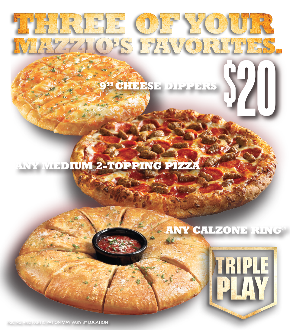 Triple Play - Three of your Mazzio's Favorites. $20. 9" Cheese Dippers. Any Medium 2-topping Pizza. Any Calzone Ring. Pricing and Participation may vary by location.